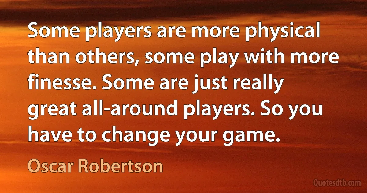 Some players are more physical than others, some play with more finesse. Some are just really great all-around players. So you have to change your game. (Oscar Robertson)