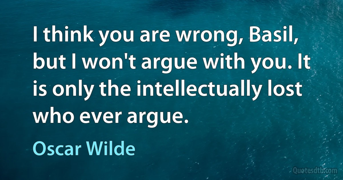 I think you are wrong, Basil, but I won't argue with you. It is only the intellectually lost who ever argue. (Oscar Wilde)