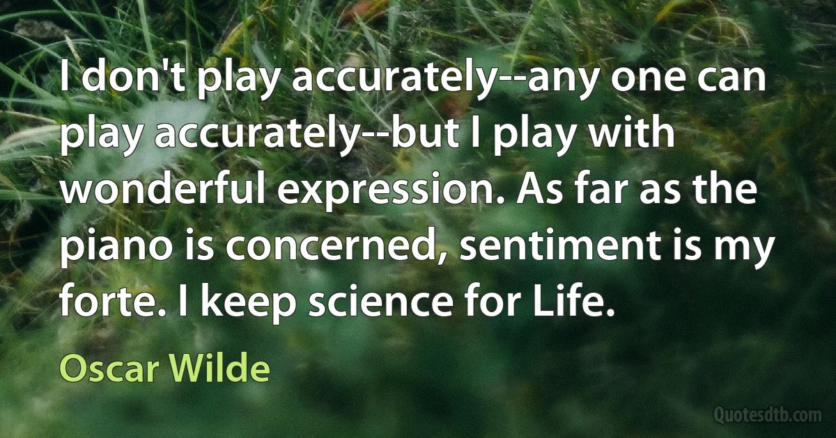 I don't play accurately--any one can play accurately--but I play with wonderful expression. As far as the piano is concerned, sentiment is my forte. I keep science for Life. (Oscar Wilde)