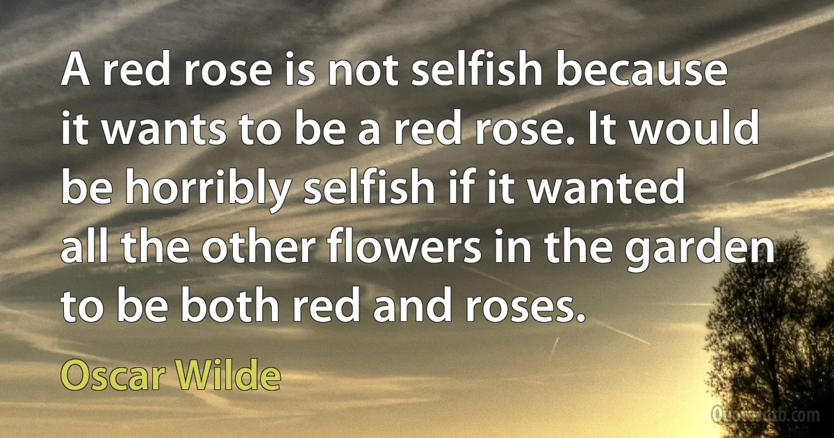 A red rose is not selfish because it wants to be a red rose. It would be horribly selfish if it wanted all the other flowers in the garden to be both red and roses. (Oscar Wilde)