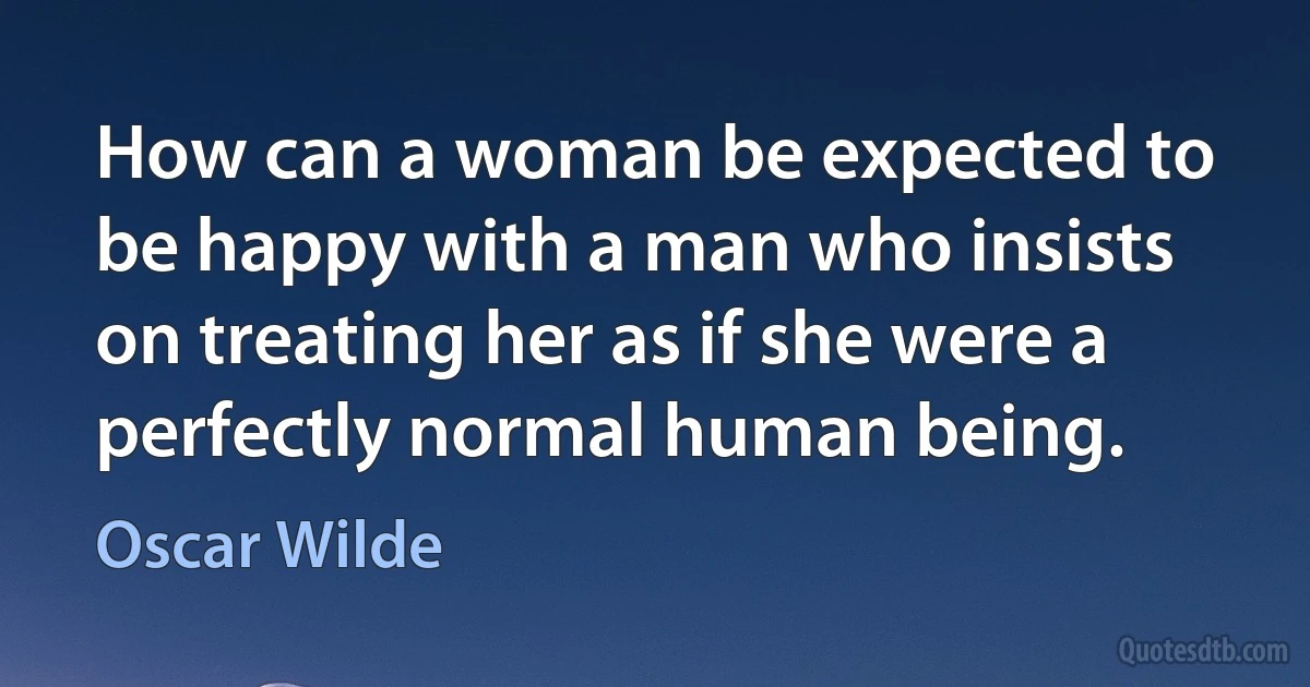 How can a woman be expected to be happy with a man who insists on treating her as if she were a perfectly normal human being. (Oscar Wilde)