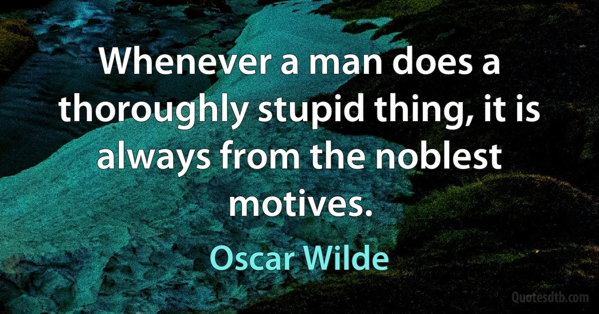 Whenever a man does a thoroughly stupid thing, it is always from the noblest motives. (Oscar Wilde)