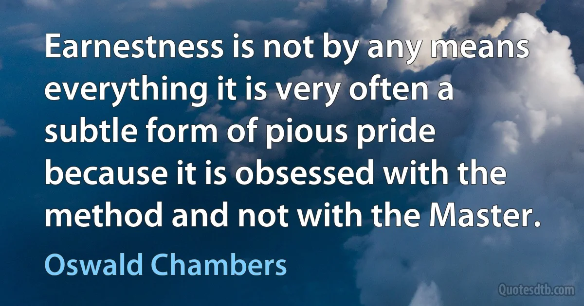 Earnestness is not by any means everything it is very often a subtle form of pious pride because it is obsessed with the method and not with the Master. (Oswald Chambers)