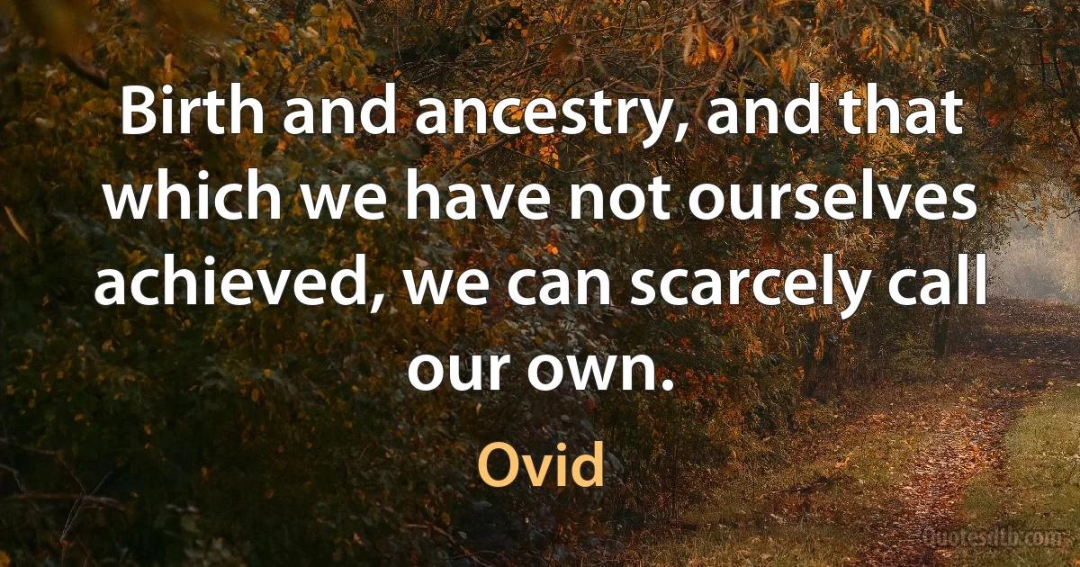 Birth and ancestry, and that which we have not ourselves achieved, we can scarcely call our own. (Ovid)