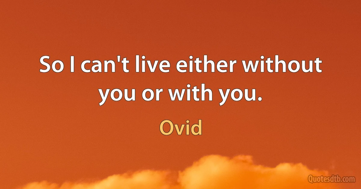 So I can't live either without you or with you. (Ovid)