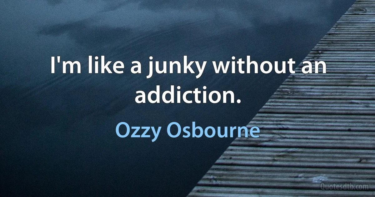 I'm like a junky without an addiction. (Ozzy Osbourne)