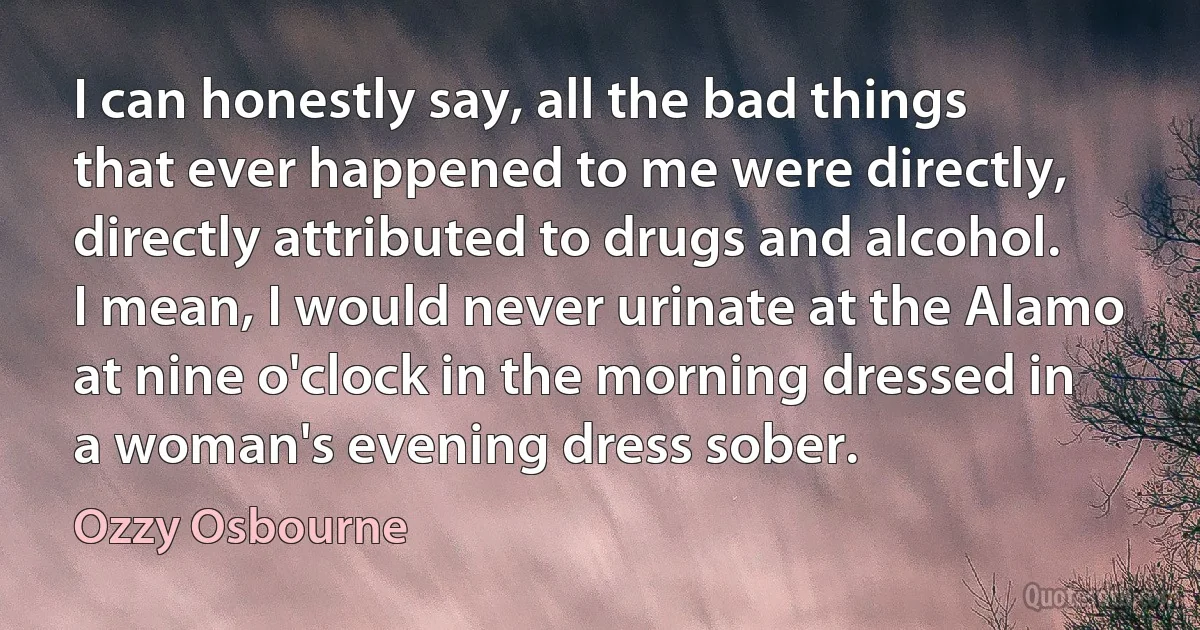 I can honestly say, all the bad things that ever happened to me were directly, directly attributed to drugs and alcohol. I mean, I would never urinate at the Alamo at nine o'clock in the morning dressed in a woman's evening dress sober. (Ozzy Osbourne)