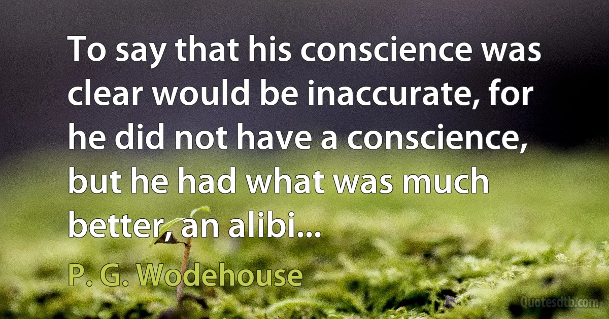 To say that his conscience was clear would be inaccurate, for he did not have a conscience, but he had what was much better, an alibi... (P. G. Wodehouse)