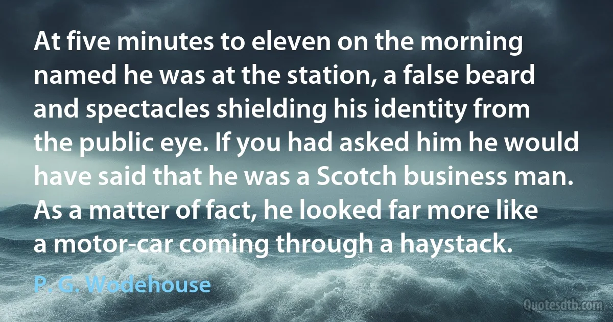 At five minutes to eleven on the morning named he was at the station, a false beard and spectacles shielding his identity from the public eye. If you had asked him he would have said that he was a Scotch business man. As a matter of fact, he looked far more like a motor-car coming through a haystack. (P. G. Wodehouse)