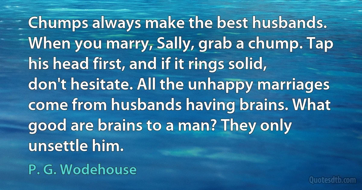 Chumps always make the best husbands. When you marry, Sally, grab a chump. Tap his head first, and if it rings solid, don't hesitate. All the unhappy marriages come from husbands having brains. What good are brains to a man? They only unsettle him. (P. G. Wodehouse)