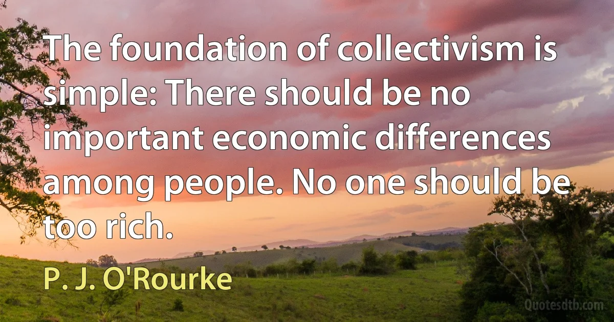 The foundation of collectivism is simple: There should be no important economic differences among people. No one should be too rich. (P. J. O'Rourke)