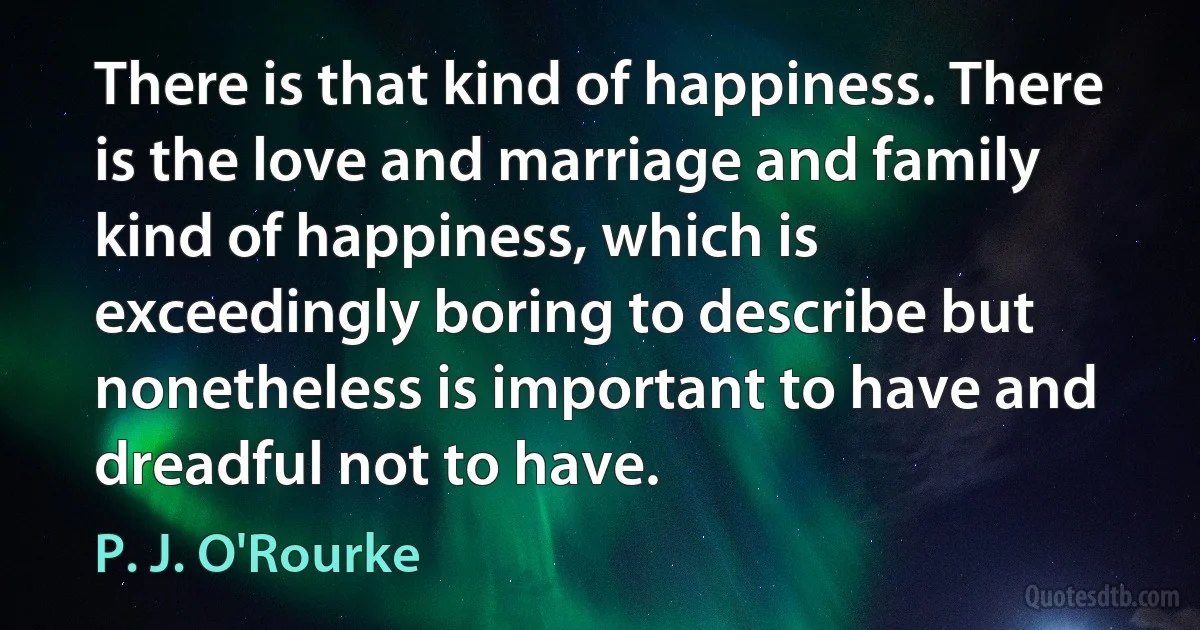 There is that kind of happiness. There is the love and marriage and family kind of happiness, which is exceedingly boring to describe but nonetheless is important to have and dreadful not to have. (P. J. O'Rourke)