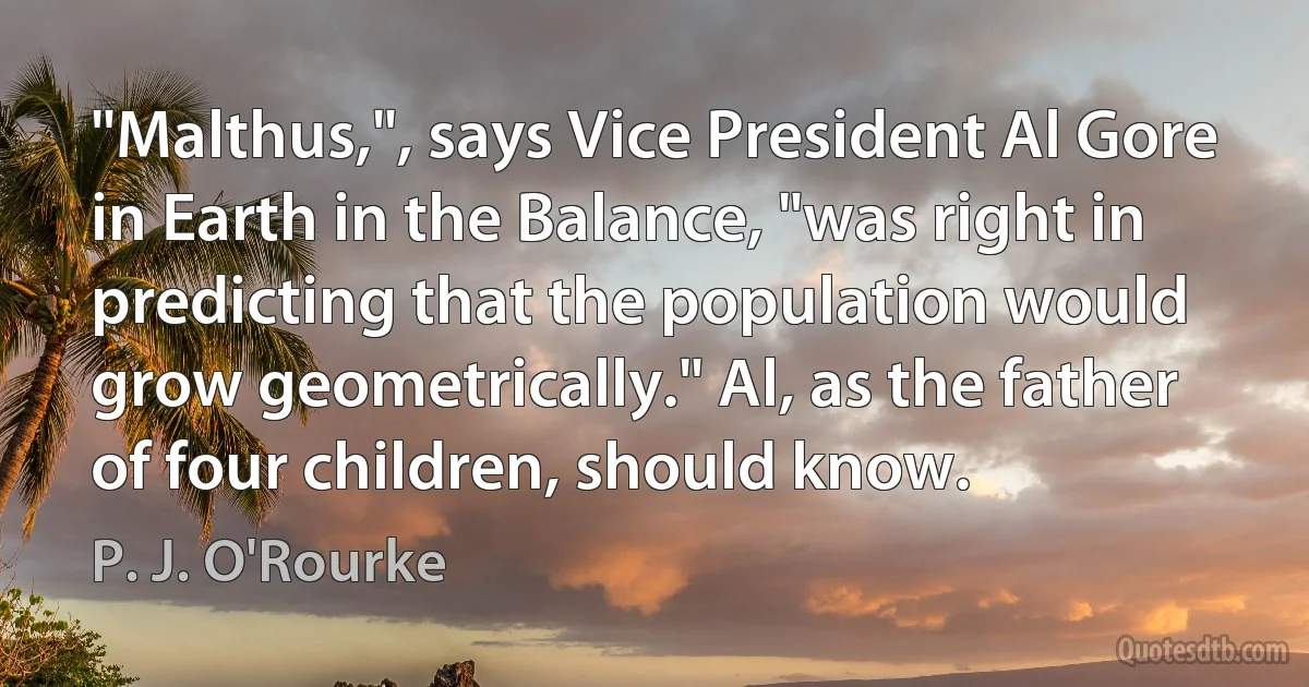 "Malthus,", says Vice President Al Gore in Earth in the Balance, "was right in predicting that the population would grow geometrically." Al, as the father of four children, should know. (P. J. O'Rourke)