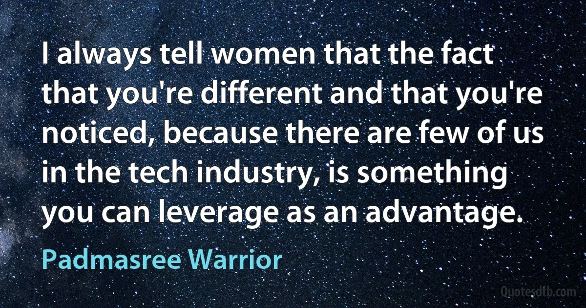 I always tell women that the fact that you're different and that you're noticed, because there are few of us in the tech industry, is something you can leverage as an advantage. (Padmasree Warrior)