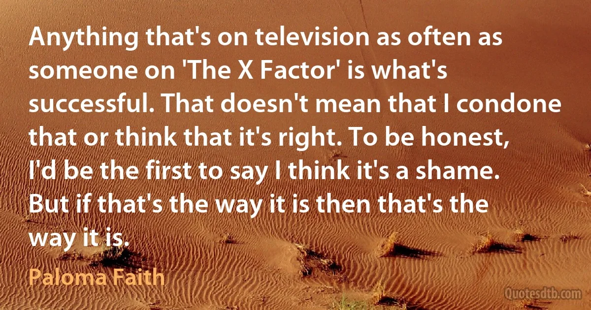 Anything that's on television as often as someone on 'The X Factor' is what's successful. That doesn't mean that I condone that or think that it's right. To be honest, I'd be the first to say I think it's a shame. But if that's the way it is then that's the way it is. (Paloma Faith)