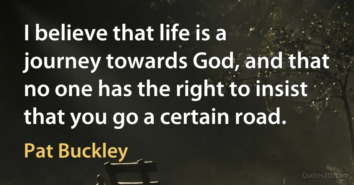 I believe that life is a journey towards God, and that no one has the right to insist that you go a certain road. (Pat Buckley)