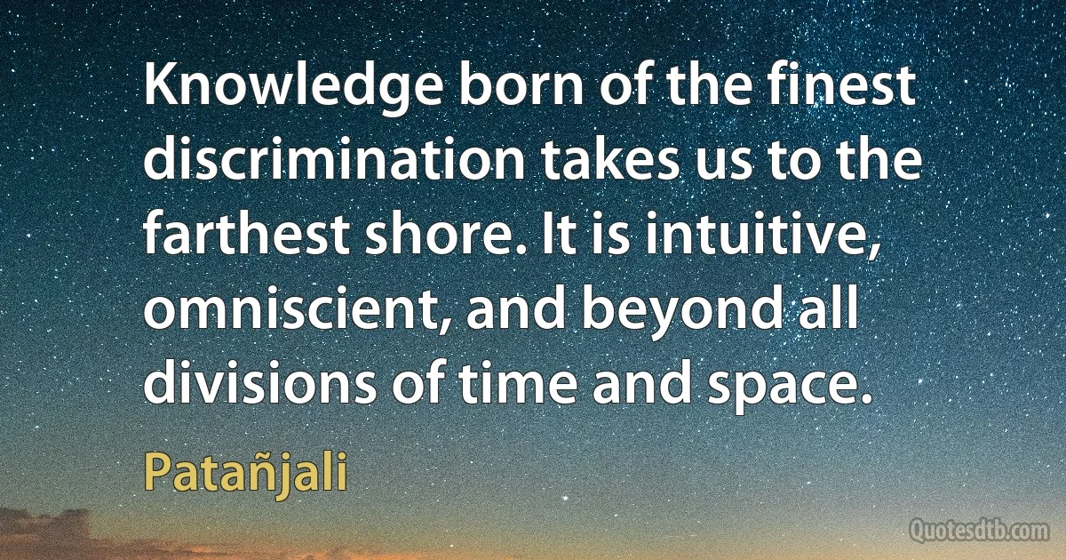 Knowledge born of the finest discrimination takes us to the farthest shore. It is intuitive, omniscient, and beyond all divisions of time and space. (Patañjali)