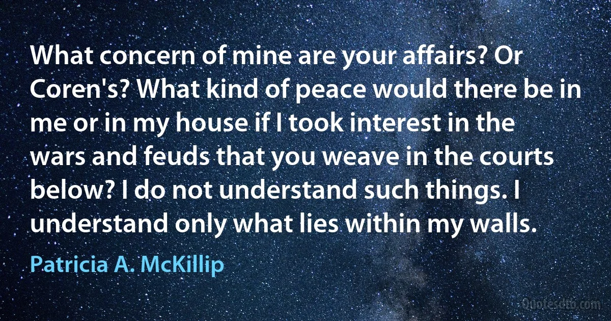 What concern of mine are your affairs? Or Coren's? What kind of peace would there be in me or in my house if I took interest in the wars and feuds that you weave in the courts below? I do not understand such things. I understand only what lies within my walls. (Patricia A. McKillip)