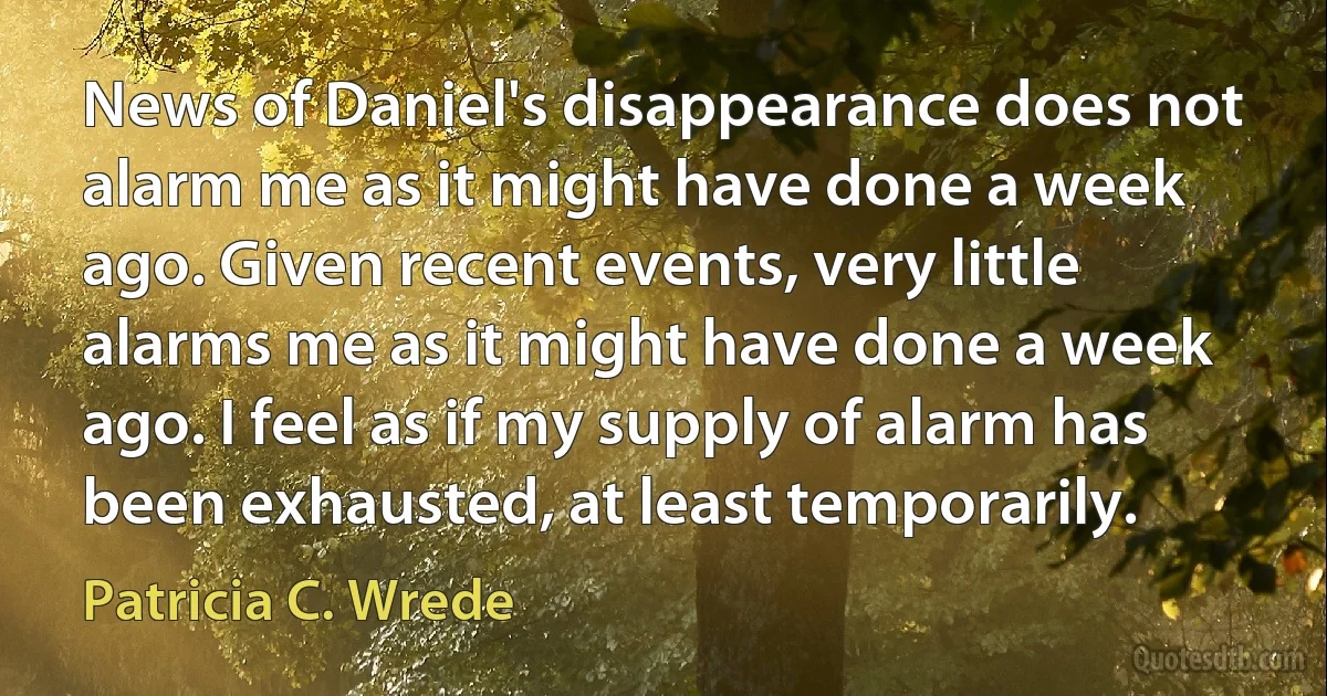 News of Daniel's disappearance does not alarm me as it might have done a week ago. Given recent events, very little alarms me as it might have done a week ago. I feel as if my supply of alarm has been exhausted, at least temporarily. (Patricia C. Wrede)