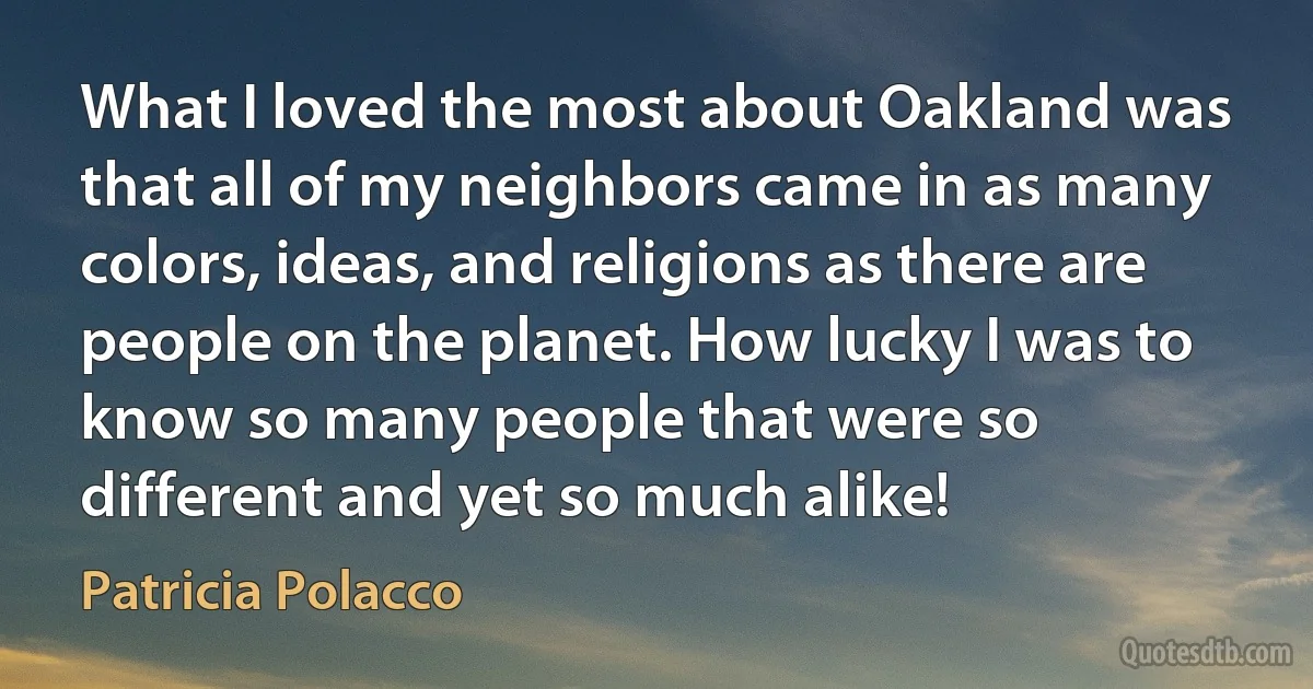 What I loved the most about Oakland was that all of my neighbors came in as many colors, ideas, and religions as there are people on the planet. How lucky I was to know so many people that were so different and yet so much alike! (Patricia Polacco)