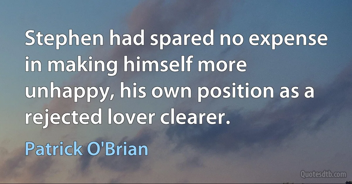 Stephen had spared no expense in making himself more unhappy, his own position as a rejected lover clearer. (Patrick O'Brian)