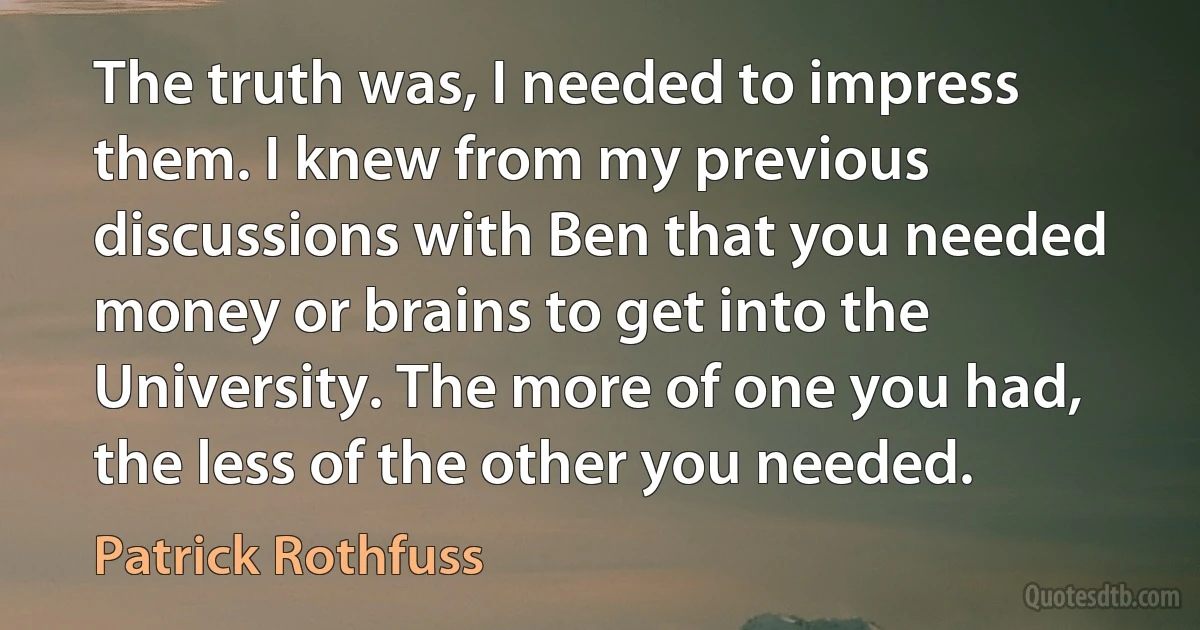 The truth was, I needed to impress them. I knew from my previous discussions with Ben that you needed money or brains to get into the University. The more of one you had, the less of the other you needed. (Patrick Rothfuss)