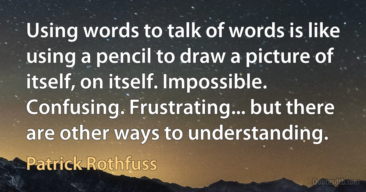 Using words to talk of words is like using a pencil to draw a picture of itself, on itself. Impossible. Confusing. Frustrating... but there are other ways to understanding. (Patrick Rothfuss)