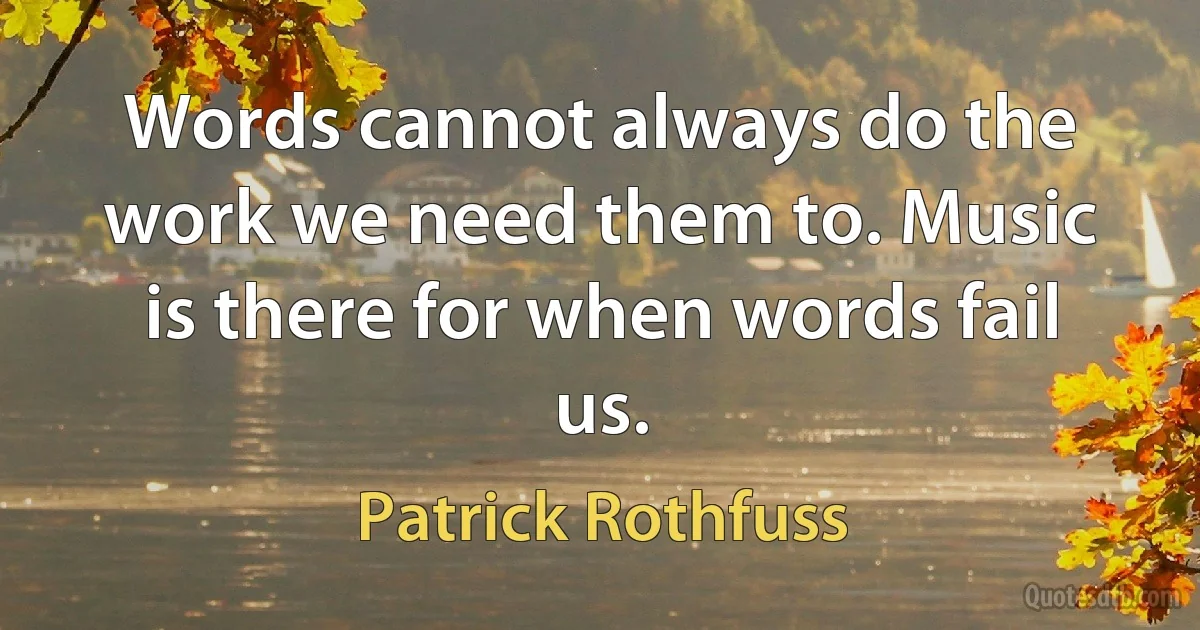 Words cannot always do the work we need them to. Music is there for when words fail us. (Patrick Rothfuss)