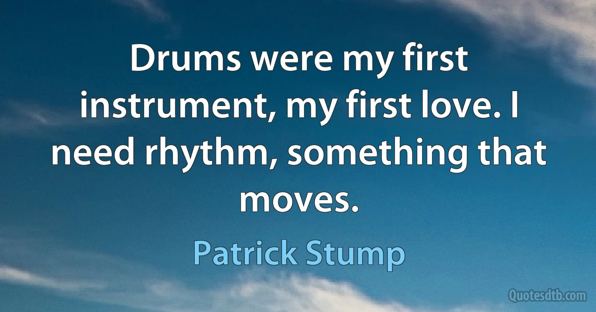 Drums were my first instrument, my first love. I need rhythm, something that moves. (Patrick Stump)