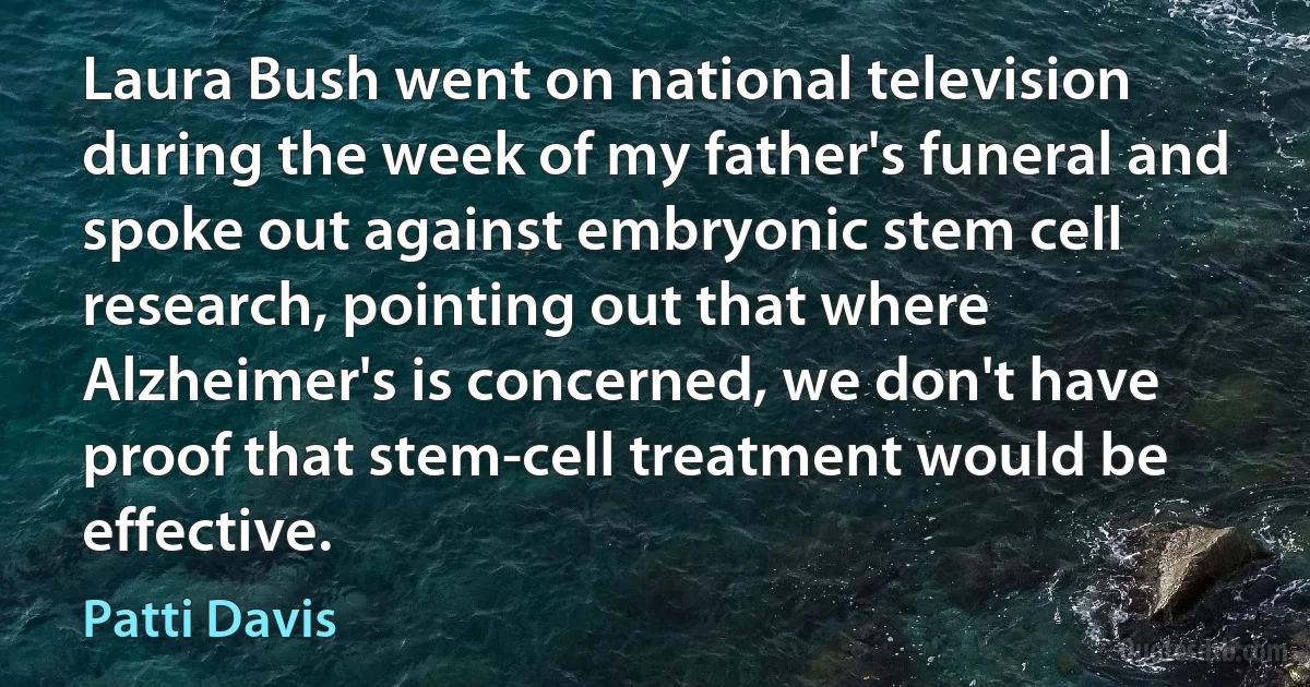 Laura Bush went on national television during the week of my father's funeral and spoke out against embryonic stem cell research, pointing out that where Alzheimer's is concerned, we don't have proof that stem-cell treatment would be effective. (Patti Davis)