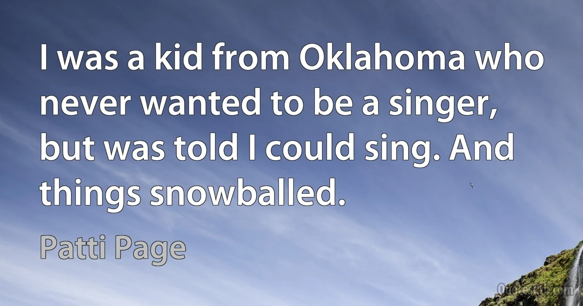 I was a kid from Oklahoma who never wanted to be a singer, but was told I could sing. And things snowballed. (Patti Page)