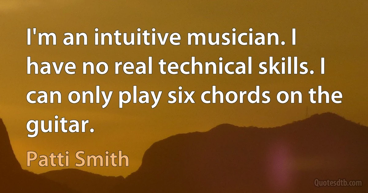 I'm an intuitive musician. I have no real technical skills. I can only play six chords on the guitar. (Patti Smith)