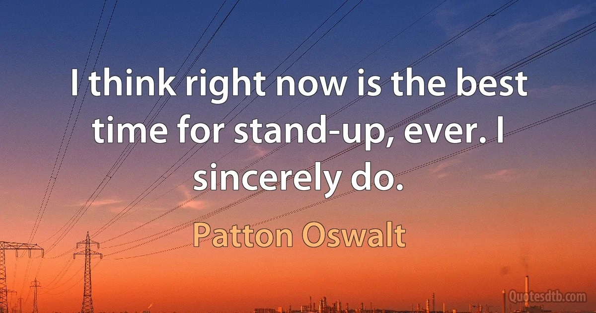 I think right now is the best time for stand-up, ever. I sincerely do. (Patton Oswalt)