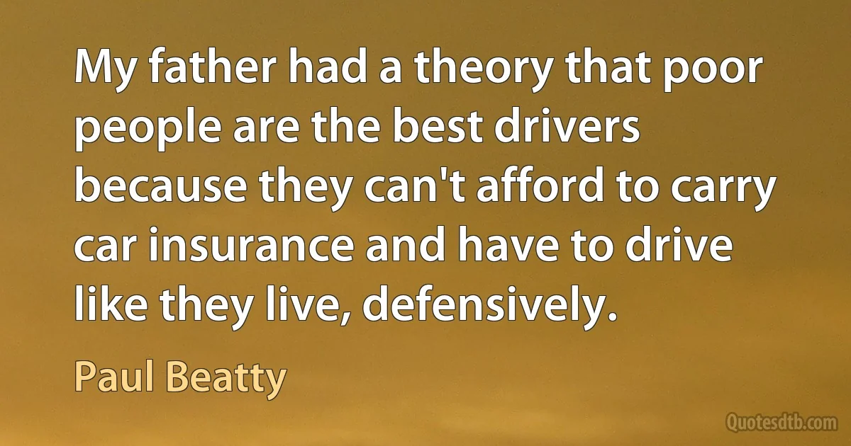 My father had a theory that poor people are the best drivers because they can't afford to carry car insurance and have to drive like they live, defensively. (Paul Beatty)