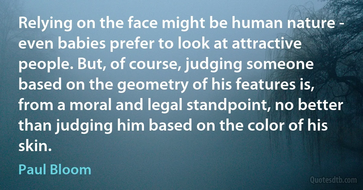 Relying on the face might be human nature - even babies prefer to look at attractive people. But, of course, judging someone based on the geometry of his features is, from a moral and legal standpoint, no better than judging him based on the color of his skin. (Paul Bloom)