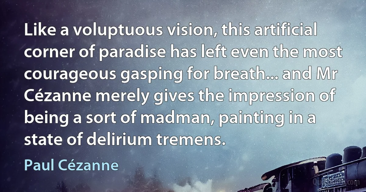 Like a voluptuous vision, this artificial corner of paradise has left even the most courageous gasping for breath... and Mr Cézanne merely gives the impression of being a sort of madman, painting in a state of delirium tremens. (Paul Cézanne)