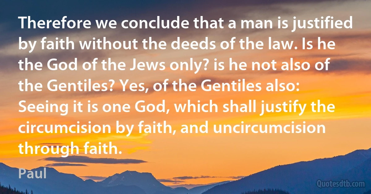 Therefore we conclude that a man is justified by faith without the deeds of the law. Is he the God of the Jews only? is he not also of the Gentiles? Yes, of the Gentiles also: Seeing it is one God, which shall justify the circumcision by faith, and uncircumcision through faith. (Paul)