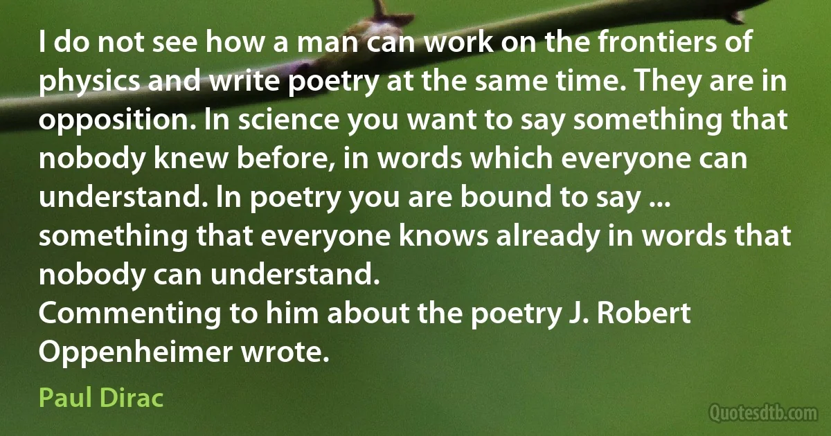 I do not see how a man can work on the frontiers of physics and write poetry at the same time. They are in opposition. In science you want to say something that nobody knew before, in words which everyone can understand. In poetry you are bound to say ... something that everyone knows already in words that nobody can understand.
Commenting to him about the poetry J. Robert Oppenheimer wrote. (Paul Dirac)