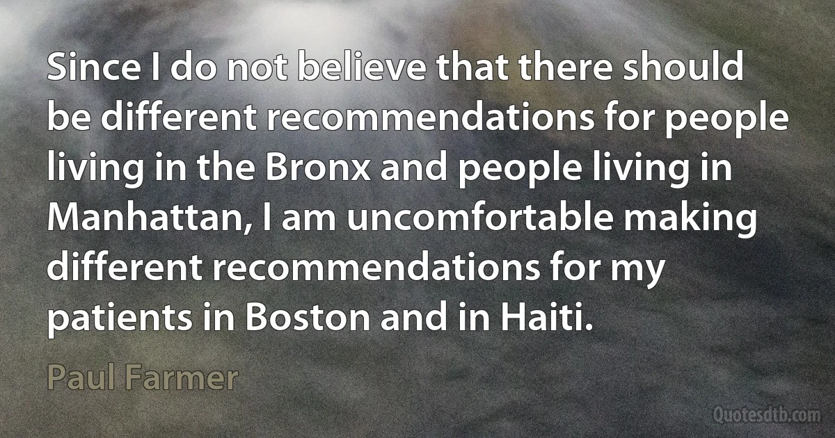 Since I do not believe that there should be different recommendations for people living in the Bronx and people living in Manhattan, I am uncomfortable making different recommendations for my patients in Boston and in Haiti. (Paul Farmer)