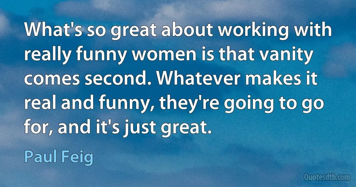 What's so great about working with really funny women is that vanity comes second. Whatever makes it real and funny, they're going to go for, and it's just great. (Paul Feig)