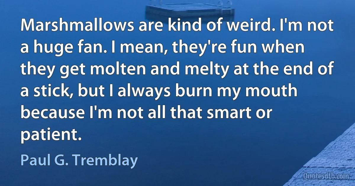 Marshmallows are kind of weird. I'm not a huge fan. I mean, they're fun when they get molten and melty at the end of a stick, but I always burn my mouth because I'm not all that smart or patient. (Paul G. Tremblay)