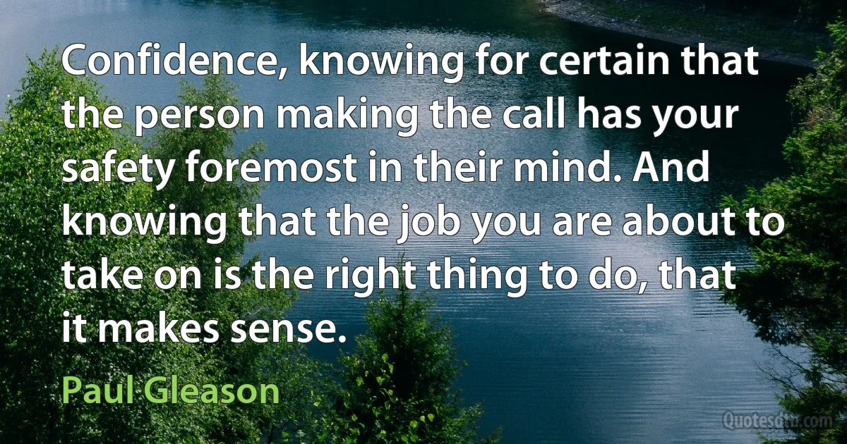 Confidence, knowing for certain that the person making the call has your safety foremost in their mind. And knowing that the job you are about to take on is the right thing to do, that it makes sense. (Paul Gleason)