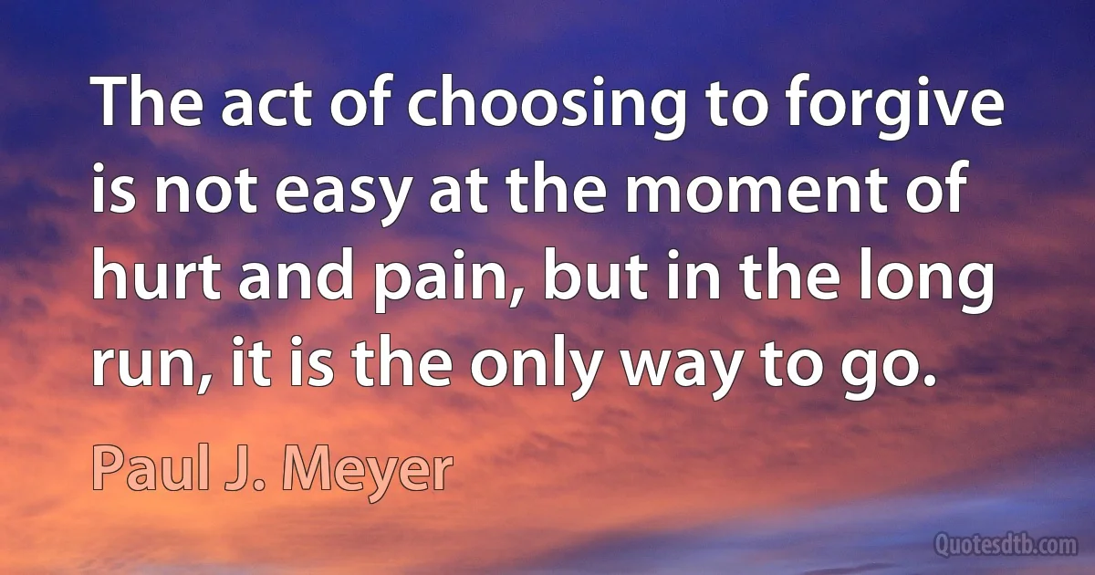 The act of choosing to forgive is not easy at the moment of hurt and pain, but in the long run, it is the only way to go. (Paul J. Meyer)