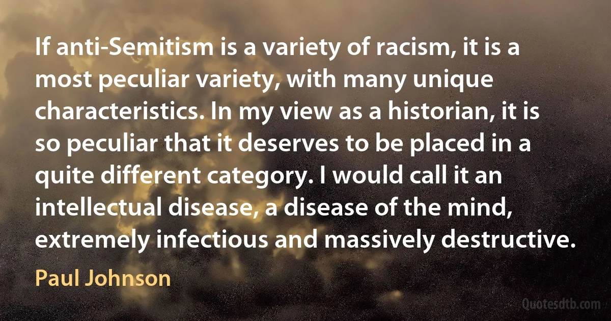 If anti-Semitism is a variety of racism, it is a most peculiar variety, with many unique characteristics. In my view as a historian, it is so peculiar that it deserves to be placed in a quite different category. I would call it an intellectual disease, a disease of the mind, extremely infectious and massively destructive. (Paul Johnson)