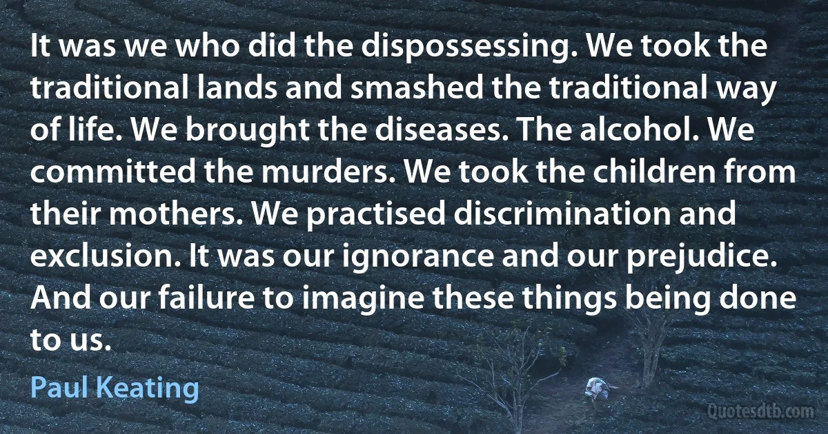 It was we who did the dispossessing. We took the traditional lands and smashed the traditional way of life. We brought the diseases. The alcohol. We committed the murders. We took the children from their mothers. We practised discrimination and exclusion. It was our ignorance and our prejudice. And our failure to imagine these things being done to us. (Paul Keating)