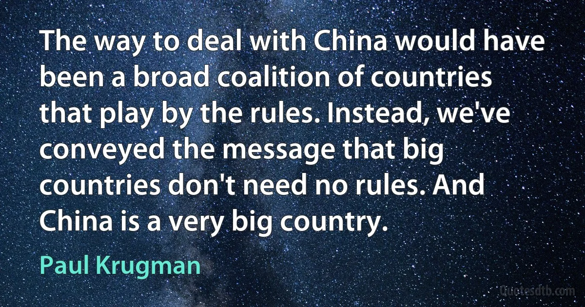 The way to deal with China would have been a broad coalition of countries that play by the rules. Instead, we've conveyed the message that big countries don't need no rules. And China is a very big country. (Paul Krugman)