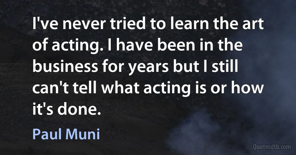 I've never tried to learn the art of acting. I have been in the business for years but I still can't tell what acting is or how it's done. (Paul Muni)