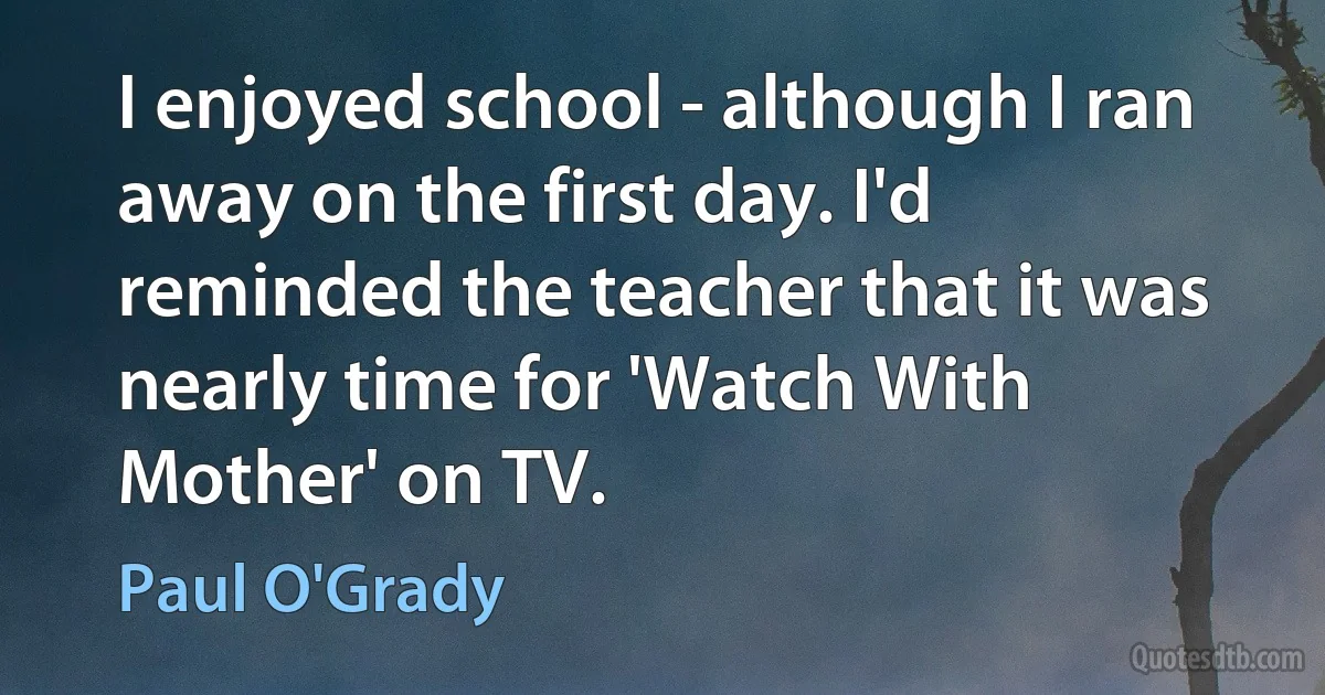 I enjoyed school - although I ran away on the first day. I'd reminded the teacher that it was nearly time for 'Watch With Mother' on TV. (Paul O'Grady)