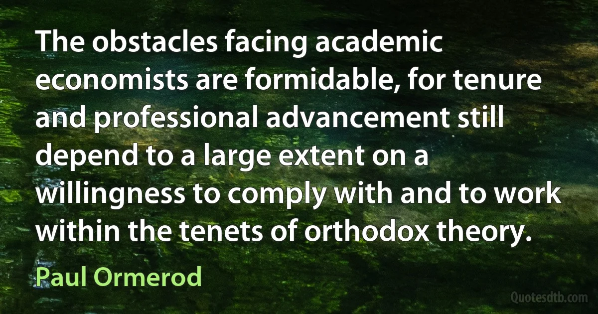 The obstacles facing academic economists are formidable, for tenure and professional advancement still depend to a large extent on a willingness to comply with and to work within the tenets of orthodox theory. (Paul Ormerod)