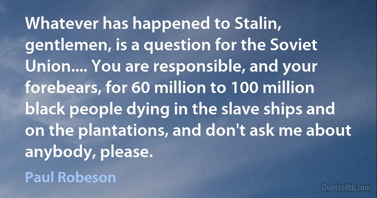 Whatever has happened to Stalin, gentlemen, is a question for the Soviet Union.... You are responsible, and your forebears, for 60 million to 100 million black people dying in the slave ships and on the plantations, and don't ask me about anybody, please. (Paul Robeson)